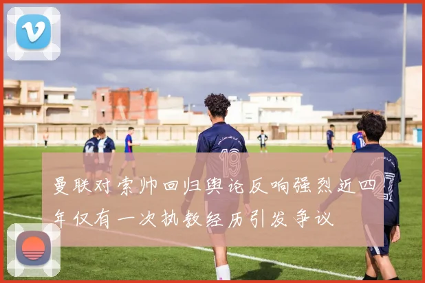 曼联对索帅回归舆论反响强烈近四年仅有一次执教经历引发争议