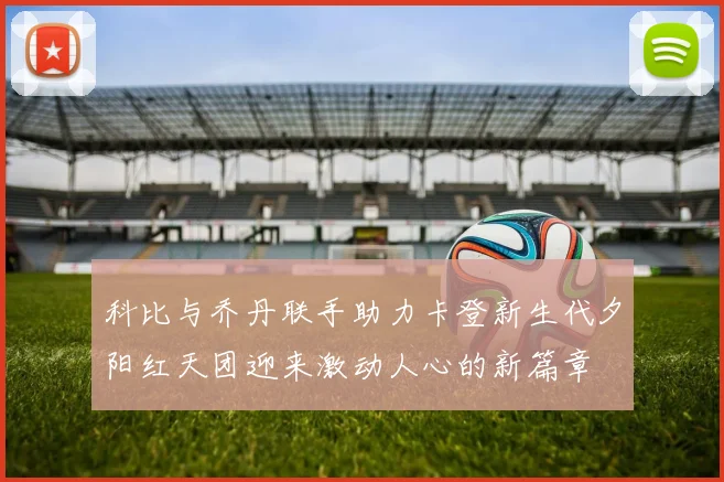 科比与乔丹联手助力卡登新生代夕阳红天团迎来激动人心的新篇章