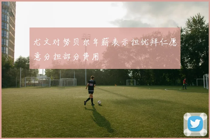 尤文对努贝尔年薪表示担忧拜仁愿意分担部分费用