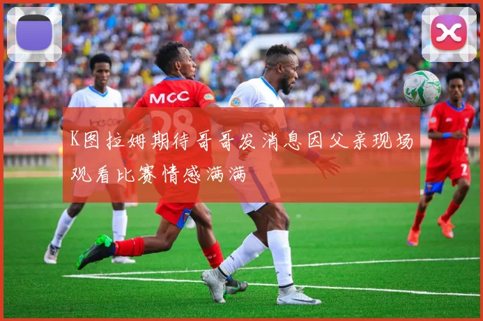 K图拉姆期待哥哥发消息因父亲现场观看比赛情感满满