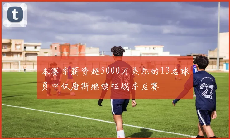 本赛季薪资超5000万美元的13名球员中仅唐斯继续征战季后赛