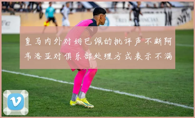 皇马内外对姆巴佩的批评声不断阿韦洛亚对俱乐部处理方式表示不满