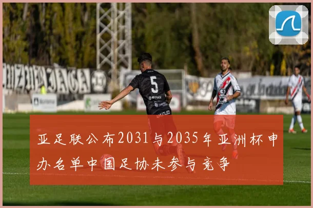 亚足联公布2031与2035年亚洲杯申办名单中国足协未参与竞争