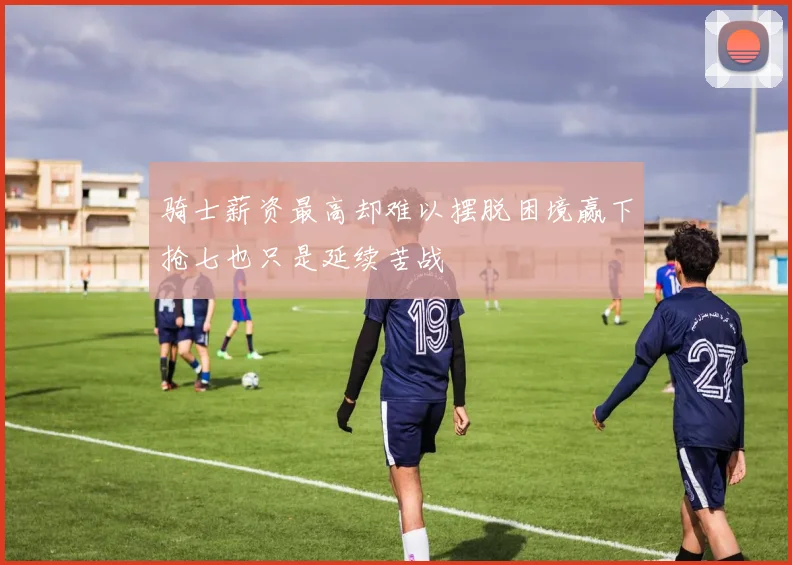 骑士薪资最高却难以摆脱困境赢下抢七也只是延续苦战