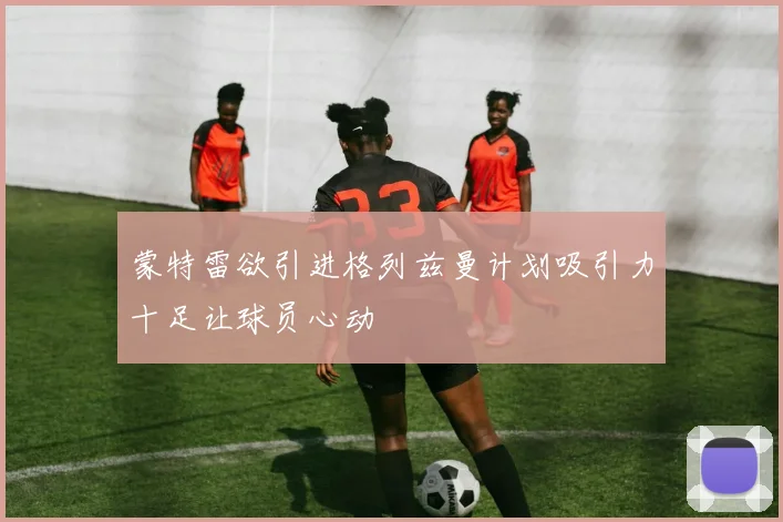 蒙特雷欲引进格列兹曼计划吸引力十足让球员心动