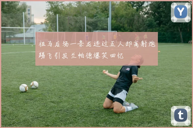祖马后场一条龙连过五人却高射炮踢飞引发兰帕德爆笑回忆