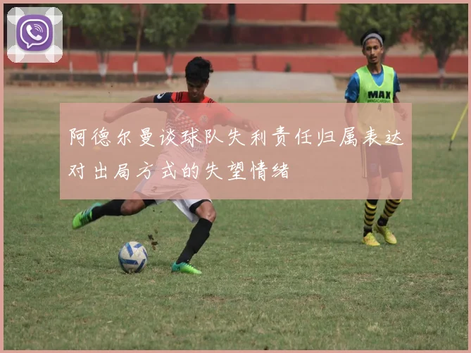 阿德尔曼谈球队失利责任归属表达对出局方式的失望情绪