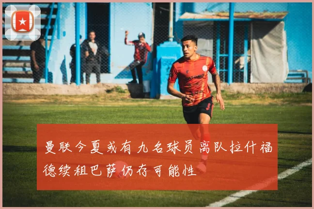 曼联今夏或有九名球员离队拉什福德续租巴萨仍存可能性
