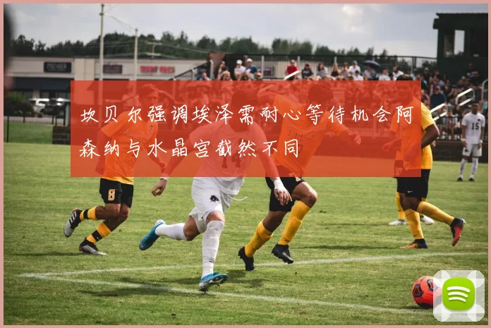坎贝尔强调埃泽需耐心等待机会阿森纳与水晶宫截然不同