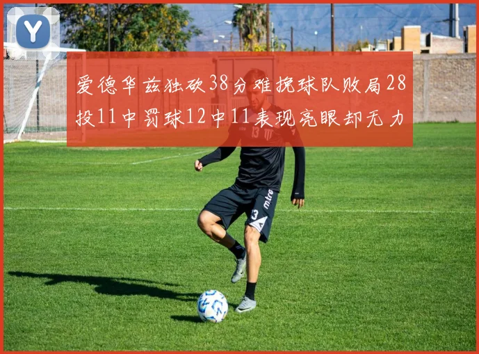 爱德华兹独砍38分难挽球队败局28投11中罚球12中11表现亮眼却无力回天